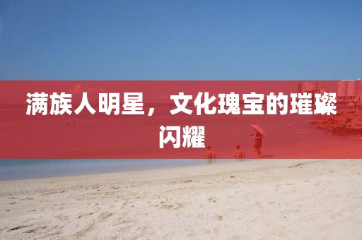 满族人明星，文化瑰宝的璀璨闪耀