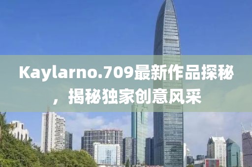 Kaylarno.709最新作品探秘，揭秘独家创意风采