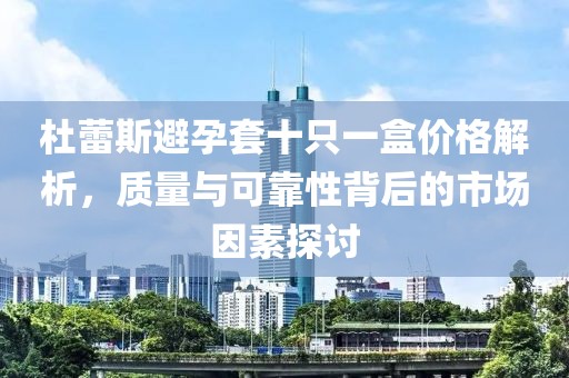 杜蕾斯避孕套十只一盒价格解析，质量与可靠性背后的市场因素探讨