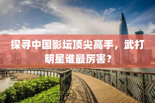 探寻中国影坛顶尖高手，武打明星谁最厉害？