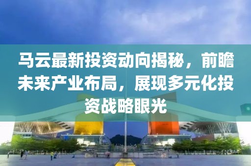马云最新投资动向揭秘，前瞻未来产业布局，展现多元化投资战略眼光