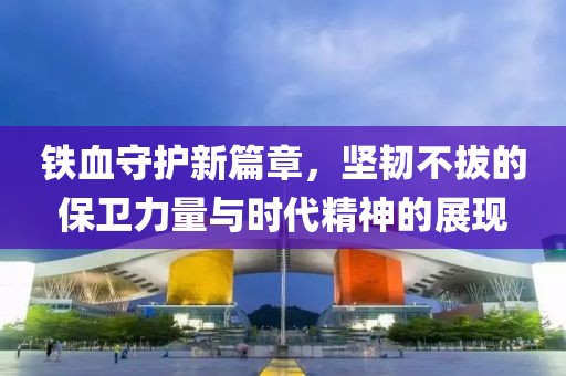 铁血守护新篇章，坚韧不拔的保卫力量与时代精神的展现