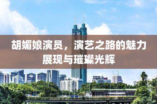 胡媚娘演员，演艺之路的魅力展现与璀璨光辉