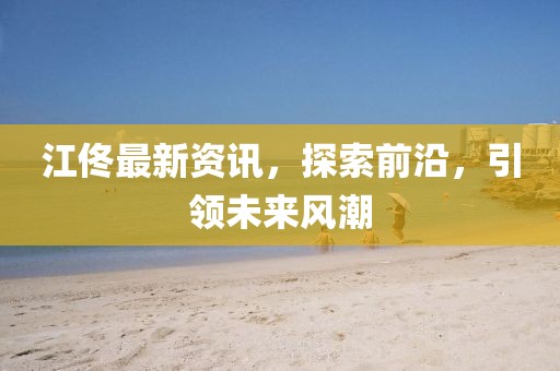 江佟最新资讯，探索前沿，引领未来风潮