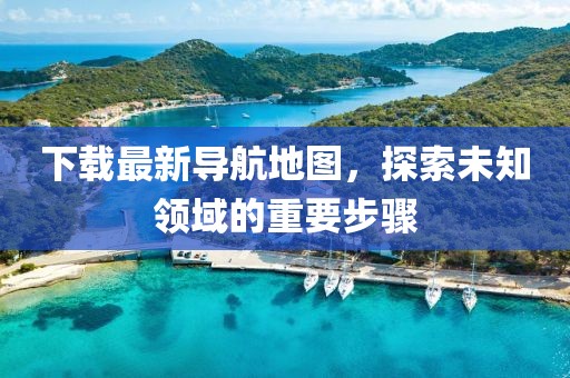 下载最新导航地图，探索未知领域的重要步骤