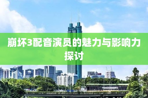 崩坏3配音演员的魅力与影响力探讨