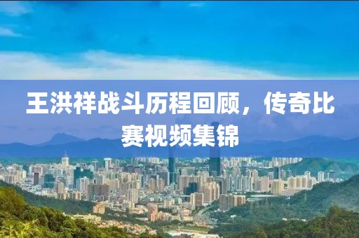 王洪祥战斗历程回顾，传奇比赛视频集锦
