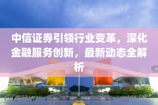中信证券引领行业变革，深化金融服务创新，最新动态全解析
