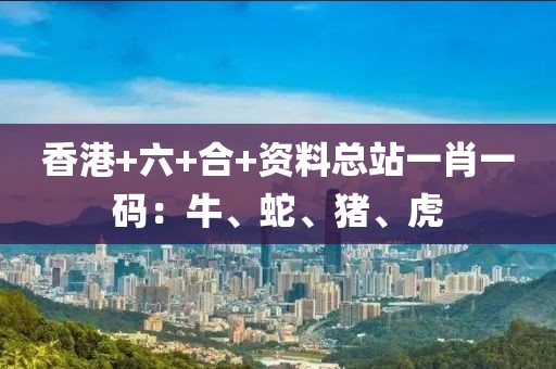 香港+六+合+资料总站一肖一码：牛、蛇、猪、虎