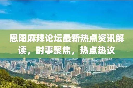 恩阳麻辣论坛最新热点资讯解读，时事聚焦，热点热议