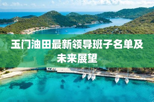 玉门油田最新领导班子名单及未来展望