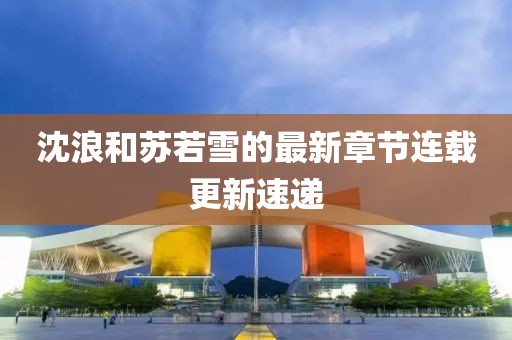 沈浪和苏若雪的最新章节连载更新速递