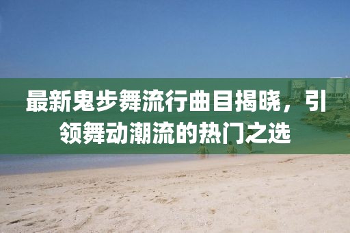最新鬼步舞流行曲目揭晓，引领舞动潮流的热门之选