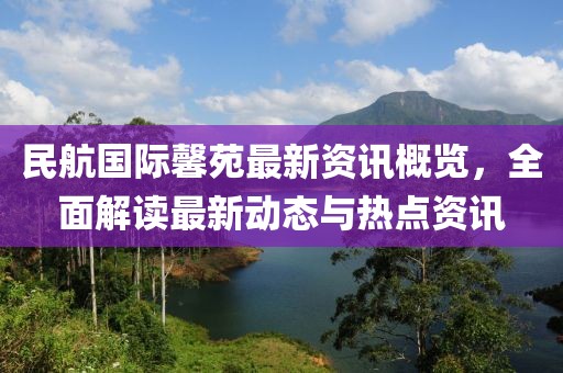 民航国际馨苑最新资讯概览，全面解读最新动态与热点资讯