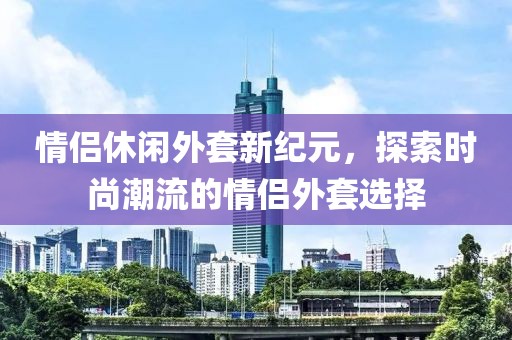 情侣休闲外套新纪元，探索时尚潮流的情侣外套选择