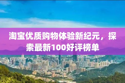淘宝优质购物体验新纪元，探索最新100好评榜单
