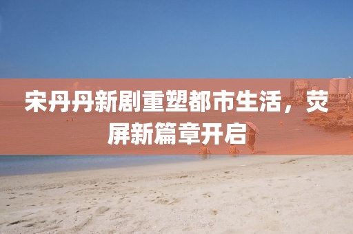 宋丹丹新剧重塑都市生活，荧屏新篇章开启