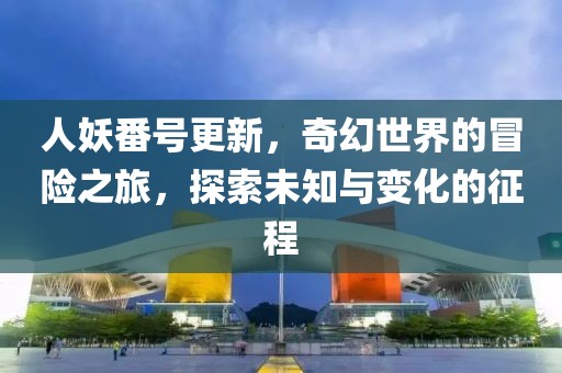 人妖番号更新，奇幻世界的冒险之旅，探索未知与变化的征程