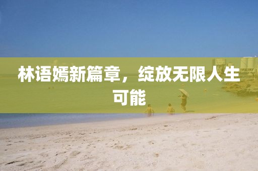 林语嫣新篇章，绽放无限人生可能