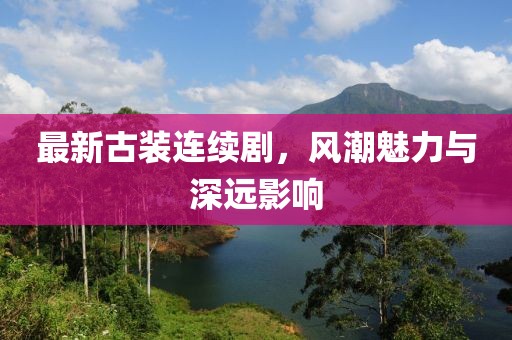 最新古装连续剧，风潮魅力与深远影响