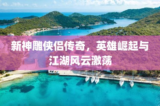 新神雕侠侣传奇，英雄崛起与江湖风云激荡