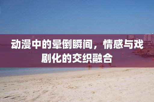 动漫中的晕倒瞬间，情感与戏剧化的交织融合