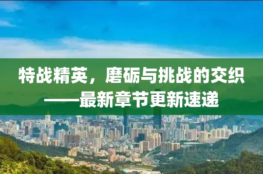 特战精英，磨砺与挑战的交织——最新章节更新速递