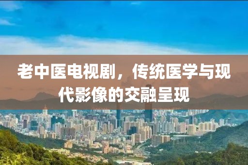老中医电视剧，传统医学与现代影像的交融呈现