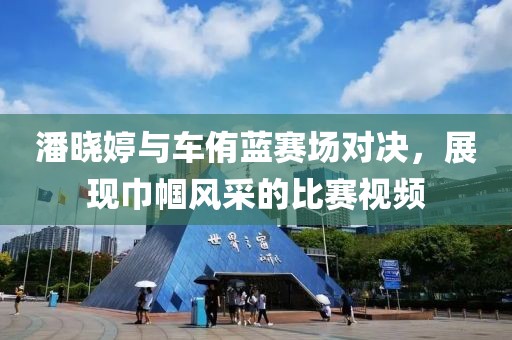 潘晓婷与车侑蓝赛场对决，展现巾帼风采的比赛视频
