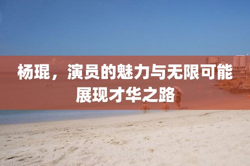 杨琨，演员的魅力与无限可能展现才华之路