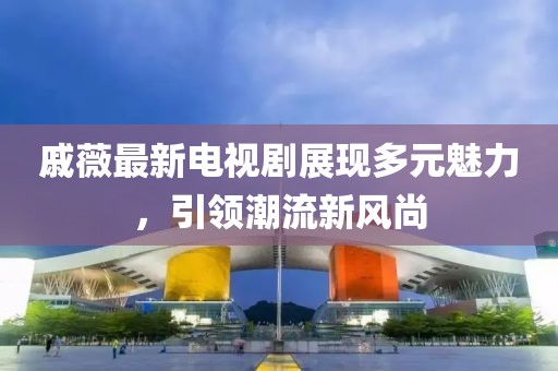 戚薇最新电视剧展现多元魅力，引领潮流新风尚