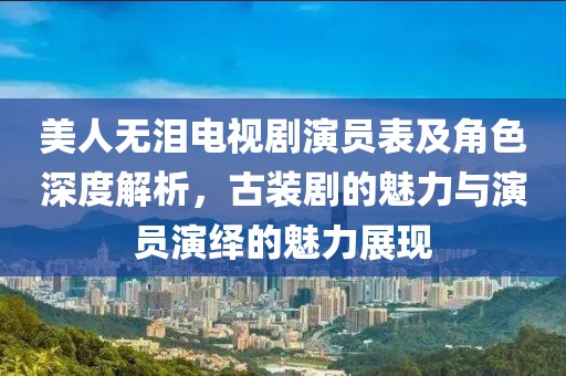 美人无泪电视剧演员表及角色深度解析，古装剧的魅力与演员演绎的魅力展现