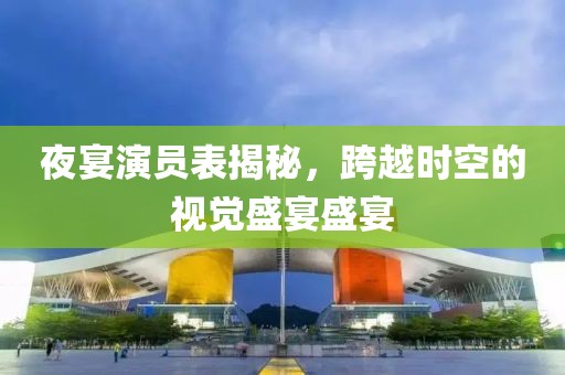 夜宴演员表揭秘，跨越时空的视觉盛宴盛宴