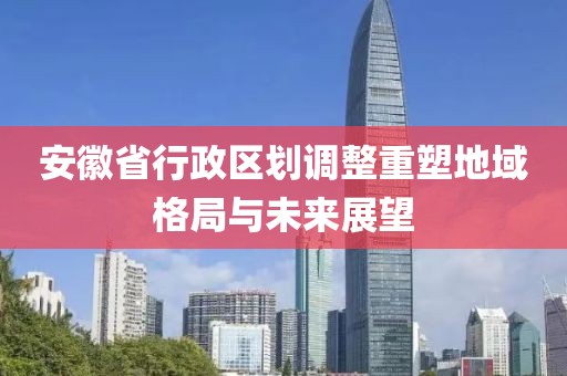 安徽省行政区划调整重塑地域格局与未来展望
