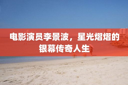 电影演员李景波，星光熠熠的银幕传奇人生