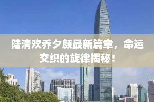 陆清欢乔夕颜最新篇章，命运交织的旋律揭秘！
