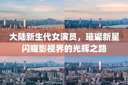 大陆新生代女演员，璀璨新星闪耀影视界的光辉之路