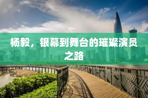 杨毅，银幕到舞台的璀璨演员之路