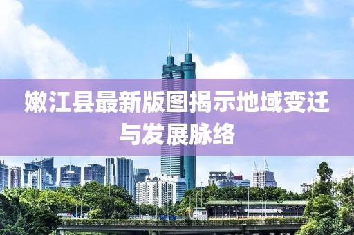 嫩江县最新版图揭示地域变迁与发展脉络