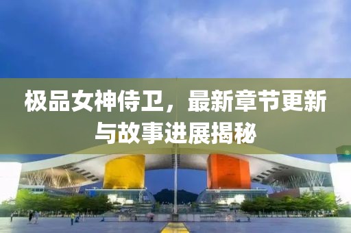 极品女神侍卫，最新章节更新与故事进展揭秘