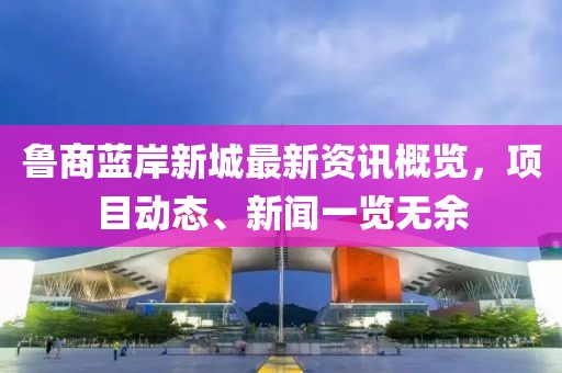 鲁商蓝岸新城最新资讯概览，项目动态、新闻一览无余