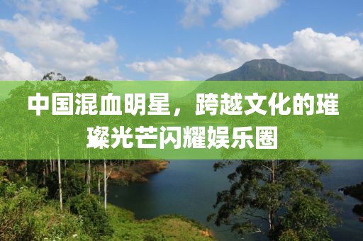 中国混血明星，跨越文化的璀璨光芒闪耀娱乐圈