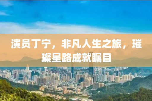 演员丁宁，非凡人生之旅，璀璨星路成就瞩目