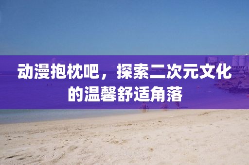 动漫抱枕吧，探索二次元文化的温馨舒适角落