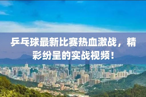 乒乓球最新比赛热血激战，精彩纷呈的实战视频！