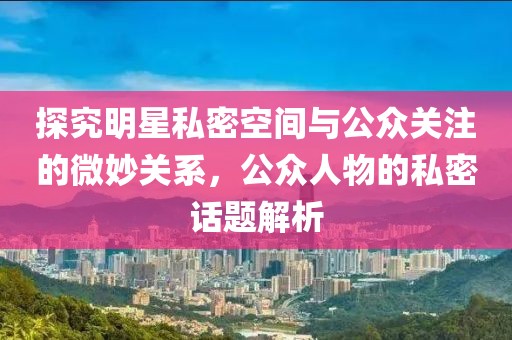 探究明星私密空间与公众关注的微妙关系，公众人物的私密话题解析