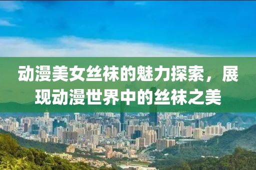 动漫美女丝袜的魅力探索，展现动漫世界中的丝袜之美