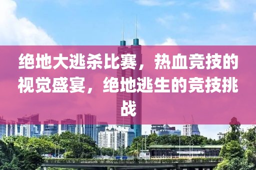 绝地大逃杀比赛，热血竞技的视觉盛宴，绝地逃生的竞技挑战