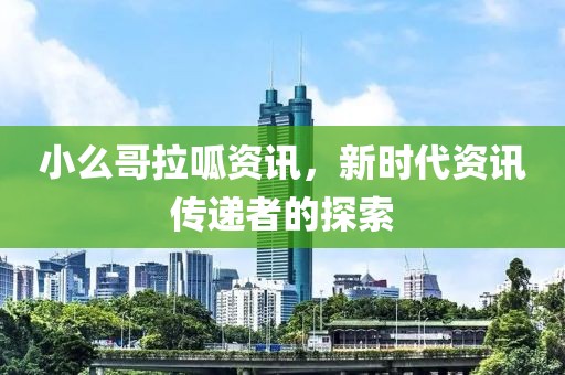 小么哥拉呱资讯，新时代资讯传递者的探索