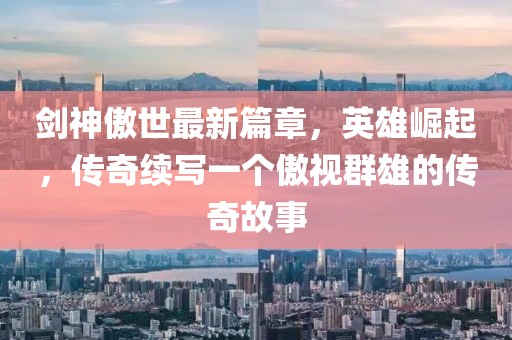 剑神傲世最新篇章，英雄崛起，传奇续写一个傲视群雄的传奇故事